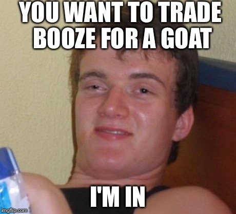 10 Guy | YOU WANT TO TRADE BOOZE FOR A GOAT I'M IN | image tagged in memes,10 guy | made w/ Imgflip meme maker