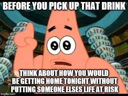 Patrick Says | BEFORE YOU PICK UP THAT DRINK THINK ABOUT HOW YOU WOULD BE GETTING HOME TONIGHT WITHOUT PUTTING SOMEONE ELSES LIFE AT RISK | image tagged in memes,patrick says | made w/ Imgflip meme maker