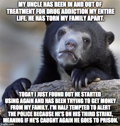 Confession Bear Meme | MY UNCLE HAS BEEN IN AND OUT OF TREATMENT FOR DRUG ADDICTION MY ENTIRE LIFE. HE HAS TORN MY FAMILY APART. TODAY I JUST FOUND OUT HE STARTED  | image tagged in memes,confession bear,ConfessionBear | made w/ Imgflip meme maker