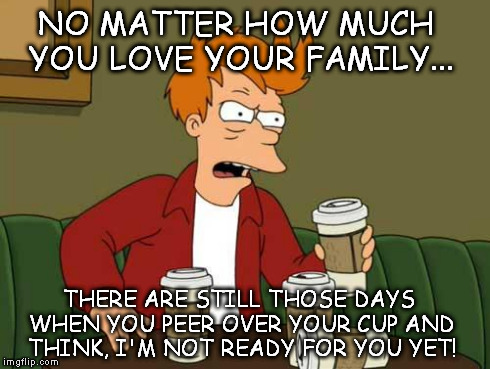 FryCoffee | NO MATTER HOW MUCH YOU LOVE YOUR FAMILY... THERE ARE STILL THOSE DAYS WHEN YOU PEER OVER YOUR CUP AND THINK, I'M NOT READY FOR YOU YET! | image tagged in frycoffee | made w/ Imgflip meme maker