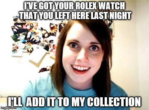 Overly Attached Girlfriend | I'VE GOT YOUR ROLEX WATCH THAT YOU LEFT HERE LAST NIGHT I'LL  ADD IT TO MY COLLECTION | image tagged in memes,overly attached girlfriend | made w/ Imgflip meme maker