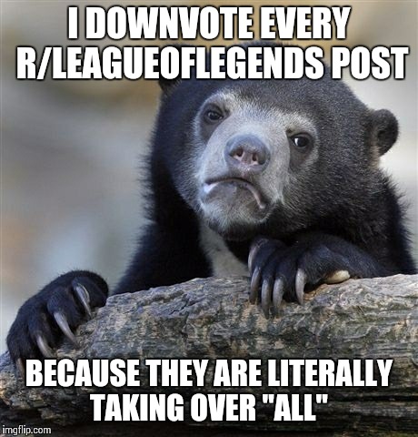 Confession Bear | I DOWNVOTE EVERY R/LEAGUEOFLEGENDS POST BECAUSE THEY ARE LITERALLY TAKING OVER "ALL" | image tagged in memes,confession bear | made w/ Imgflip meme maker