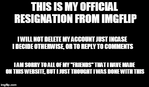 My Official Resignation | THIS IS MY OFFICIAL RESIGNATION FROM IMGFLIP I WILL NOT DELETE MY ACCOUNT JUST INCASE I DECIDE OTHERWISE, OR TO REPLY TO COMMENTS I AM SORRY | image tagged in my resignation,good bye,imgflip | made w/ Imgflip meme maker