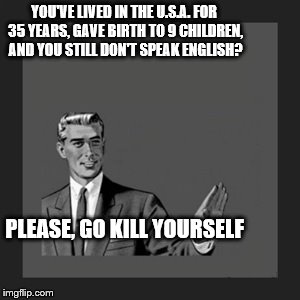 Kill Yourself Guy | YOU'VE LIVED IN THE U.S.A. FOR 35 YEARS, GAVE BIRTH TO 9 CHILDREN, AND YOU STILL DON'T SPEAK ENGLISH? PLEASE, GO KILL YOURSELF | image tagged in memes,kill yourself guy | made w/ Imgflip meme maker