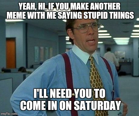 That Would Be Great Meme | YEAH, HI. IF YOU MAKE ANOTHER MEME WITH ME SAYING STUPID THINGS I'LL NEED YOU TO COME IN ON SATURDAY | image tagged in memes,that would be great | made w/ Imgflip meme maker