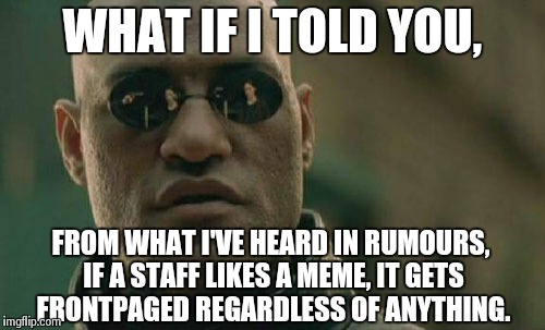 Matrix Morpheus Meme | WHAT IF I TOLD YOU, FROM WHAT I'VE HEARD IN RUMOURS, IF A STAFF LIKES A MEME, IT GETS FRONTPAGED REGARDLESS OF ANYTHING. | image tagged in memes,matrix morpheus | made w/ Imgflip meme maker