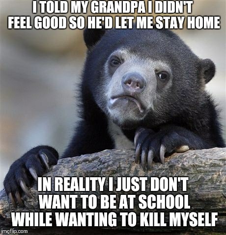 Confession Bear | I TOLD MY GRANDPA I DIDN'T FEEL GOOD SO HE'D LET ME STAY HOME IN REALITY I JUST DON'T WANT TO BE AT SCHOOL WHILE WANTING TO KILL MYSELF | image tagged in memes,confession bear | made w/ Imgflip meme maker