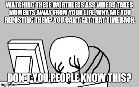 Computer Guy Facepalm Meme | WATCHING THESE WORTHLESS ASS VIDEOS TAKES MOMENTS AWAY FROM YOUR LIFE. WHY ARE YOU REPOSTING THEM? YOU CAN'T GET THAT TIME BACK. DON'T YOU P | image tagged in memes,computer guy facepalm | made w/ Imgflip meme maker