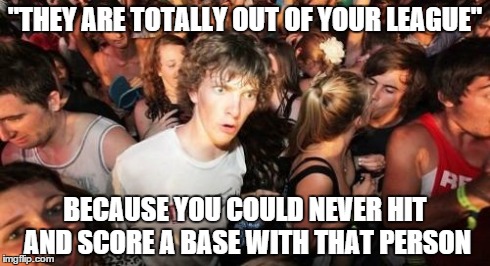 Sudden Clarity Clarence | "THEY ARE TOTALLY OUT OF YOUR LEAGUE" BECAUSE YOU COULD NEVER HIT AND SCORE A BASE WITH THAT PERSON | image tagged in memes,sudden clarity clarence | made w/ Imgflip meme maker