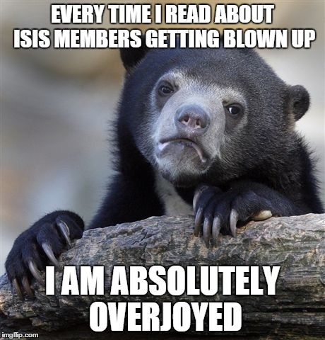 Confession Bear | EVERY TIME I READ ABOUT ISIS MEMBERS GETTING BLOWN UP I AM ABSOLUTELY OVERJOYED | image tagged in memes,confession bear | made w/ Imgflip meme maker