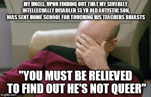 Captain Picard Facepalm Meme | MY UNCLE, UPON FINDING OUT THAT MY SEVERELY INTELLECUALLY DISABLED 13 YR OLD AUTISTIC SON, WAS SENT HOME SCHOOL FOR TOUCHING HIS TEACHERS BR | image tagged in memes,captain picard facepalm,AdviceAnimals | made w/ Imgflip meme maker