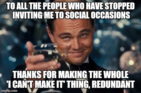 Leonardo Dicaprio Cheers | TO ALL THE PEOPLE WHO HAVE STOPPED INVITING ME TO SOCIAL OCCASIONS THANKS FOR MAKING THE WHOLE 'I CAN'T MAKE IT' THING, REDUNDANT | image tagged in memes,leonardo dicaprio cheers | made w/ Imgflip meme maker