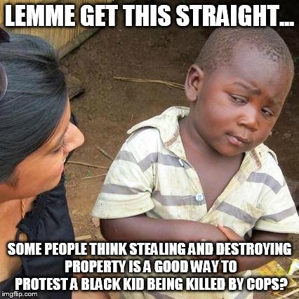 Third World Skeptical Kid | LEMME GET THIS STRAIGHT... SOME PEOPLE THINK STEALING AND DESTROYING PROPERTY IS A GOOD WAY TO PROTEST A BLACK KID BEING KILLED BY COPS? | image tagged in memes,third world skeptical kid | made w/ Imgflip meme maker