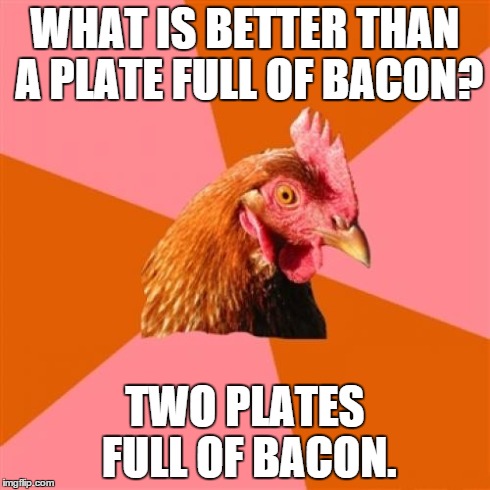 So true | WHAT IS BETTER THAN A PLATE FULL OF BACON? TWO PLATES FULL OF BACON. | image tagged in memes,anti joke chicken | made w/ Imgflip meme maker
