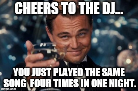 Leonardo Dicaprio Cheers Meme | CHEERS TO THE DJ... YOU JUST PLAYED THE SAME SONG  FOUR TIMES IN ONE NIGHT. | image tagged in memes,leonardo dicaprio cheers | made w/ Imgflip meme maker