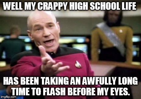 Picard Wtf Meme | WELL MY CRAPPY HIGH SCHOOL LIFE HAS BEEN TAKING AN AWFULLY LONG TIME TO FLASH BEFORE MY EYES. | image tagged in memes,picard wtf | made w/ Imgflip meme maker