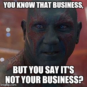 Drax the Destroyer | YOU KNOW THAT BUSINESS, BUT YOU SAY IT'S NOT YOUR BUSINESS? | image tagged in drax the destroyer | made w/ Imgflip meme maker