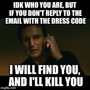 Liam Neeson Taken Meme | IDK WHO YOU ARE, BUT IF YOU DON'T REPLY TO THE EMAIL WITH THE DRESS CODE I WILL FIND YOU, AND I'LL KILL YOU | image tagged in memes,liam neeson taken | made w/ Imgflip meme maker