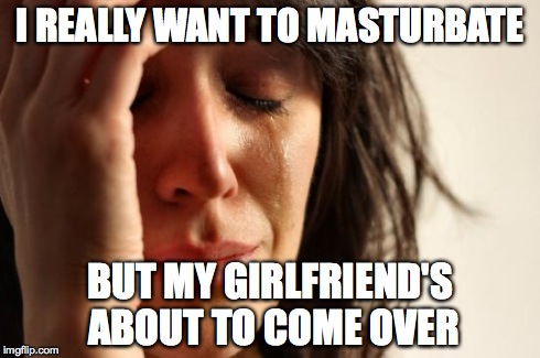 First World Problems Meme | I REALLY WANT TO MASTURBATE BUT MY GIRLFRIEND'S ABOUT TO COME OVER | image tagged in memes,first world problems,AdviceAnimals | made w/ Imgflip meme maker