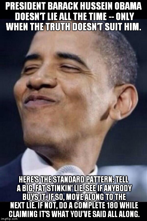 obama mah niggah | PRESIDENT BARACK HUSSEIN OBAMA DOESN’T LIE ALL THE TIME -- ONLY WHEN THE TRUTH DOESN’T SUIT HIM. HERE’S THE STANDARD PATTERN:TELL A BIG, FA | image tagged in obama,smug,liar | made w/ Imgflip meme maker