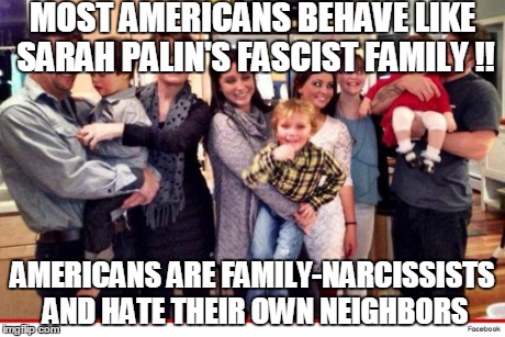 MOST AMERICANS BEHAVE LIKE SARAH PALIN'S FASCIST FAMILY !! AMERICANS ARE FAMILY-NARCISSISTS AND HATE THEIR OWN NEIGHBORS | made w/ Imgflip meme maker