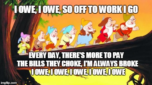 7 dwarfs | I OWE, I OWE, SO OFF TO WORK I GO EVERY DAY, THERE'S MORE TO PAY  THE BILLS THEY CHOKE, I'M ALWAYS BROKE   I OWE, I OWE, I OWE, I OWE, I OWE | image tagged in 7 dwarfs | made w/ Imgflip meme maker