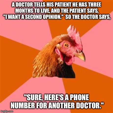 Anti Joke Chicken Meme | A DOCTOR TELLS HIS PATIENT HE HAS THREE MONTHS TO LIVE, AND THE PATIENT SAYS, "I WANT A SECOND OPINION."  SO THE DOCTOR SAYS, "SURE, HERE'S  | image tagged in memes,anti joke chicken | made w/ Imgflip meme maker