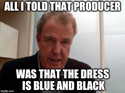 Clarkson's Fracas | ALL I TOLD THAT PRODUCER WAS THAT THE DRESS IS BLUE AND BLACK | image tagged in jeremy clarkson,top gear,thedress | made w/ Imgflip meme maker
