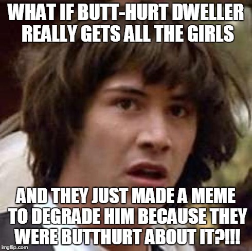 Conspiracy Keanu | WHAT IF BUTT-HURT DWELLER REALLY GETS ALL THE GIRLS AND THEY JUST MADE A MEME TO DEGRADE HIM BECAUSE THEY WERE BUTTHURT ABOUT IT?!!! | image tagged in memes,conspiracy keanu | made w/ Imgflip meme maker