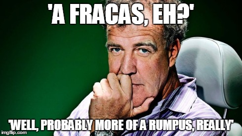 'A FRACAS, EH?' 'WELL, PROBABLY MORE OF A RUMPUS, REALLY' | image tagged in fracas,jeremy clarkson,topgear | made w/ Imgflip meme maker