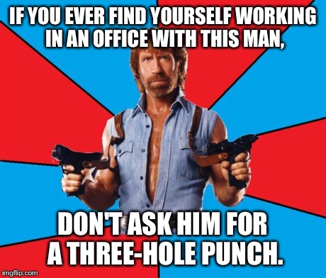 Happy belated 75th birthday, Chuck. | IF YOU EVER FIND YOURSELF WORKING IN AN OFFICE WITH THIS MAN, DON'T ASK HIM FOR A THREE-HOLE PUNCH. | image tagged in chuck norris | made w/ Imgflip meme maker