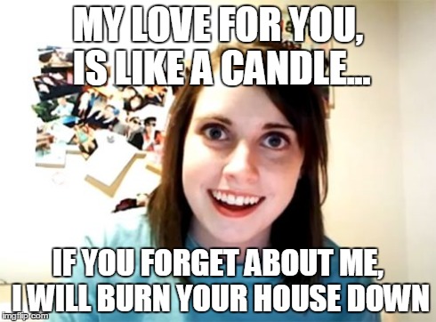 Overly Attached Girlfriend | MY LOVE FOR YOU, IS LIKE A CANDLE... IF YOU FORGET ABOUT ME, I WILL BURN YOUR HOUSE DOWN | image tagged in memes,overly attached girlfriend | made w/ Imgflip meme maker
