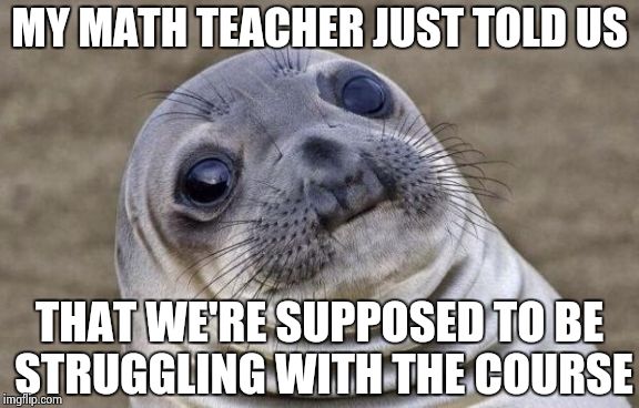 I'm having no trouble. Not sure if I'm smart or if standards have fallen badly... | MY MATH TEACHER JUST TOLD US THAT WE'RE SUPPOSED TO BE STRUGGLING WITH THE COURSE | image tagged in memes,awkward moment sealion,math,high school | made w/ Imgflip meme maker