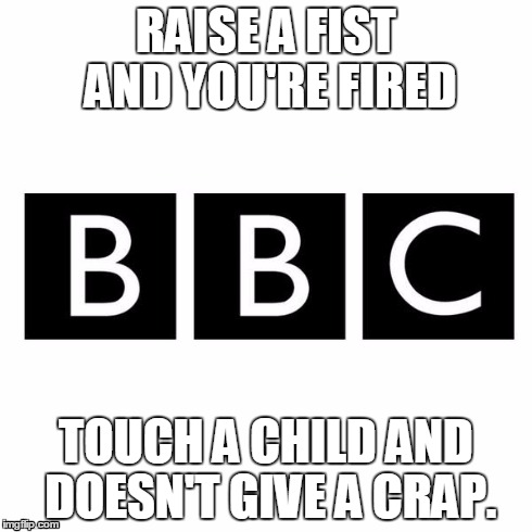 RAISE A FIST AND YOU'RE FIRED TOUCH A CHILD AND DOESN'T GIVE A CRAP. | image tagged in bbc | made w/ Imgflip meme maker