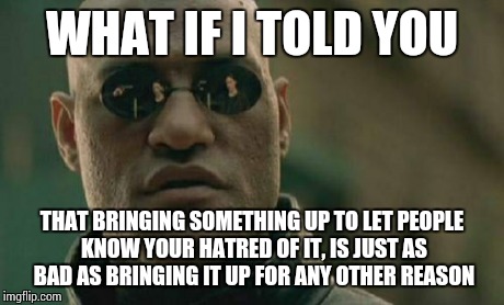 Matrix Morpheus Meme | WHAT IF I TOLD YOU THAT BRINGING SOMETHING UP TO LET PEOPLE KNOW YOUR HATRED OF IT, IS JUST AS BAD AS BRINGING IT UP FOR ANY OTHER REASON | image tagged in memes,matrix morpheus | made w/ Imgflip meme maker