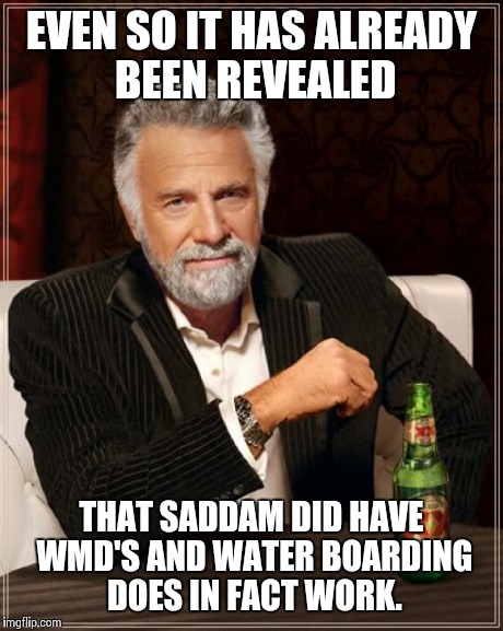 The Most Interesting Man In The World Meme | EVEN SO IT HAS ALREADY BEEN REVEALED THAT SADDAM DID HAVE WMD'S AND WATER BOARDING DOES IN FACT WORK. | image tagged in memes,the most interesting man in the world | made w/ Imgflip meme maker