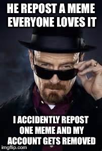 heisenberg deal with it | HE REPOST A MEME EVERYONE LOVES IT I ACCIDENTLY REPOST ONE MEME AND MY ACCOUNT GETS REMOVED | image tagged in heisenberg deal with it | made w/ Imgflip meme maker