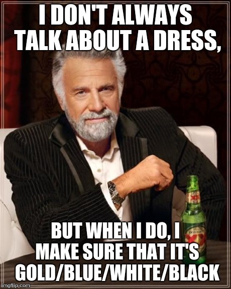 The Most Interesting Dress In The World | I DON'T ALWAYS TALK ABOUT A DRESS, BUT WHEN I DO, I MAKE SURE THAT IT'S GOLD/BLUE/WHITE/BLACK | image tagged in memes,the most interesting man in the world | made w/ Imgflip meme maker