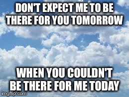 clouds | DON'T EXPECT ME TO BE THERE FOR YOU TOMORROW WHEN YOU COULDN'T BE THERE FOR ME TODAY | image tagged in clouds | made w/ Imgflip meme maker