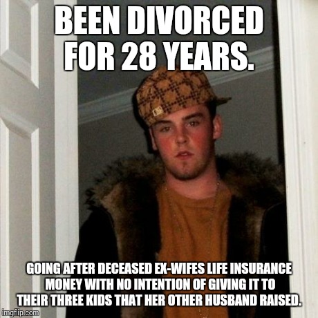 Scumbag Steve | BEEN DIVORCED FOR 28 YEARS. GOING AFTER DECEASED EX-WIFES LIFE INSURANCE MONEY WITH NO INTENTION OF GIVING IT TO THEIR THREE KIDS THAT HER O | image tagged in memes,scumbag steve | made w/ Imgflip meme maker