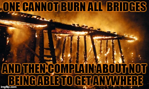 Burning Bridges | ONE CANNOT BURN ALL  BRIDGES AND THEN COMPLAIN ABOUT NOT BEING ABLE TO GET ANYWHERE | image tagged in burning,fire,truth,life | made w/ Imgflip meme maker