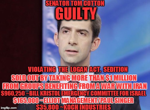 Tom Cotton Guilty | GUILTY VIOLATING  THE  LOGAN  ACT,  SEDITION SOLD OUT BY TAKING MORE THAN $1 MILLION FROM GROUPS BENEFITING FROM A WAR WITH IRAN $960,250 ~B | image tagged in tom cotton guilty | made w/ Imgflip meme maker