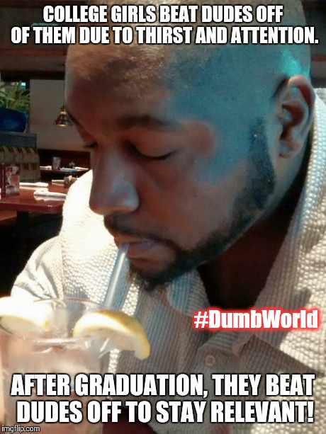 COLLEGE GIRLS BEAT DUDES OFF OF THEM DUE TO THIRST AND ATTENTION. AFTER GRADUATION, THEY BEAT DUDES OFF TO STAY RELEVANT! #DumbWorld | image tagged in thirsty dudes | made w/ Imgflip meme maker