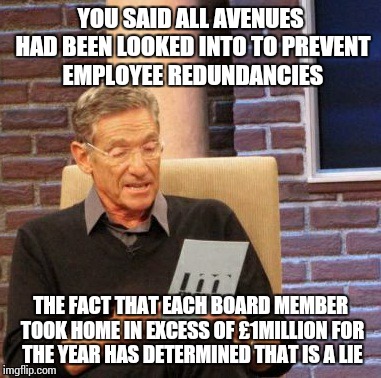 Maury Lie Detector Meme | YOU SAID ALL AVENUES HAD BEEN LOOKED INTO TO PREVENT EMPLOYEE REDUNDANCIES THE FACT THAT EACH BOARD MEMBER TOOK HOME IN EXCESS OF £1MILLION  | image tagged in memes,maury lie detector | made w/ Imgflip meme maker