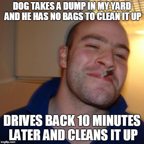 Good Guy Greg Meme | DOG TAKES A DUMP IN MY YARD AND HE HAS NO BAGS TO CLEAN IT UP DRIVES BACK 10 MINUTES LATER AND CLEANS IT UP | image tagged in memes,good guy greg,AdviceAnimals | made w/ Imgflip meme maker