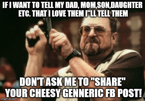 Am I The Only One Around Here | IF I WANT TO TELL MY DAD, MOM,SON,DAUGHTER ETC. THAT I LOVE THEM I"LL TELL THEM DON'T ASK ME TO "SHARE" YOUR CHEESY GENNERIC FB POST! | image tagged in memes,am i the only one around here | made w/ Imgflip meme maker