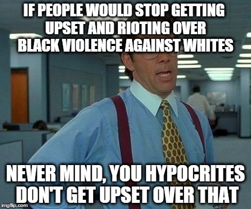 That Would Be Great | IF PEOPLE WOULD STOP GETTING UPSET AND RIOTING OVER BLACK VIOLENCE AGAINST WHITES NEVER MIND, YOU HYPOCRITES DON'T GET UPSET OVER THAT | image tagged in memes,that would be great | made w/ Imgflip meme maker