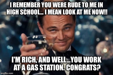 Leonardo Dicaprio Cheers Meme | I REMEMBER YOU WERE RUDE TO ME IN HIGH SCHOOL... I MEAN LOOK AT ME NOW!! I'M RICH, AND WELL...YOU WORK AT A GAS STATION. CONGRATS? | image tagged in memes,leonardo dicaprio cheers | made w/ Imgflip meme maker