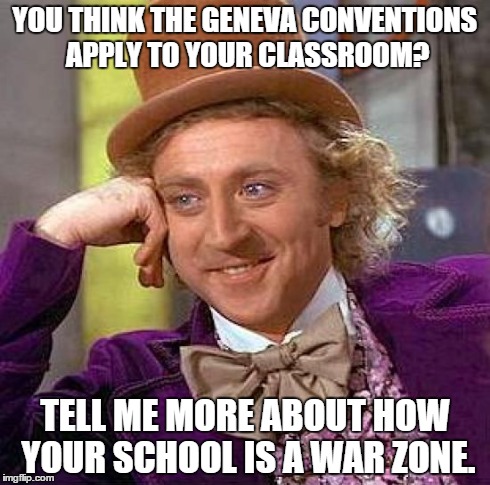 Creepy Condescending Wonka Meme | YOU THINK THE GENEVA CONVENTIONS APPLY TO YOUR CLASSROOM? TELL ME MORE ABOUT HOW YOUR SCHOOL IS A WAR ZONE. | image tagged in memes,creepy condescending wonka | made w/ Imgflip meme maker