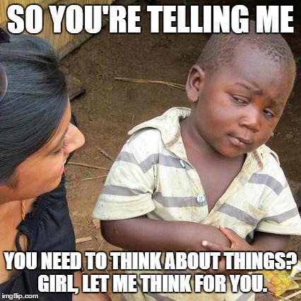 Third World Skeptical Kid | SO YOU'RE TELLING ME YOU NEED TO THINK ABOUT THINGS? GIRL, LET ME THINK FOR YOU. | image tagged in memes,third world skeptical kid | made w/ Imgflip meme maker